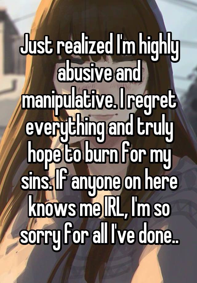 Just realized I'm highly abusive and manipulative. I regret everything and truly hope to burn for my sins. If anyone on here knows me IRL, I'm so sorry for all I've done..