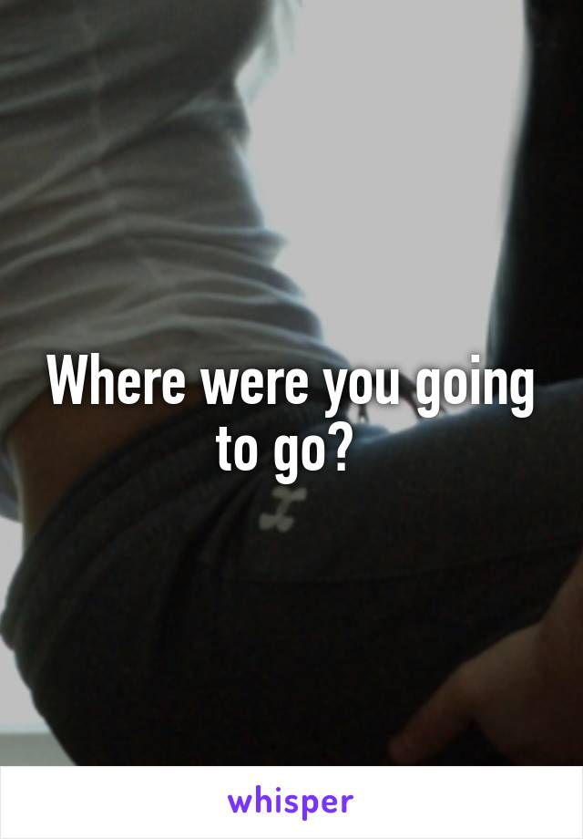 Where were you going to go? 