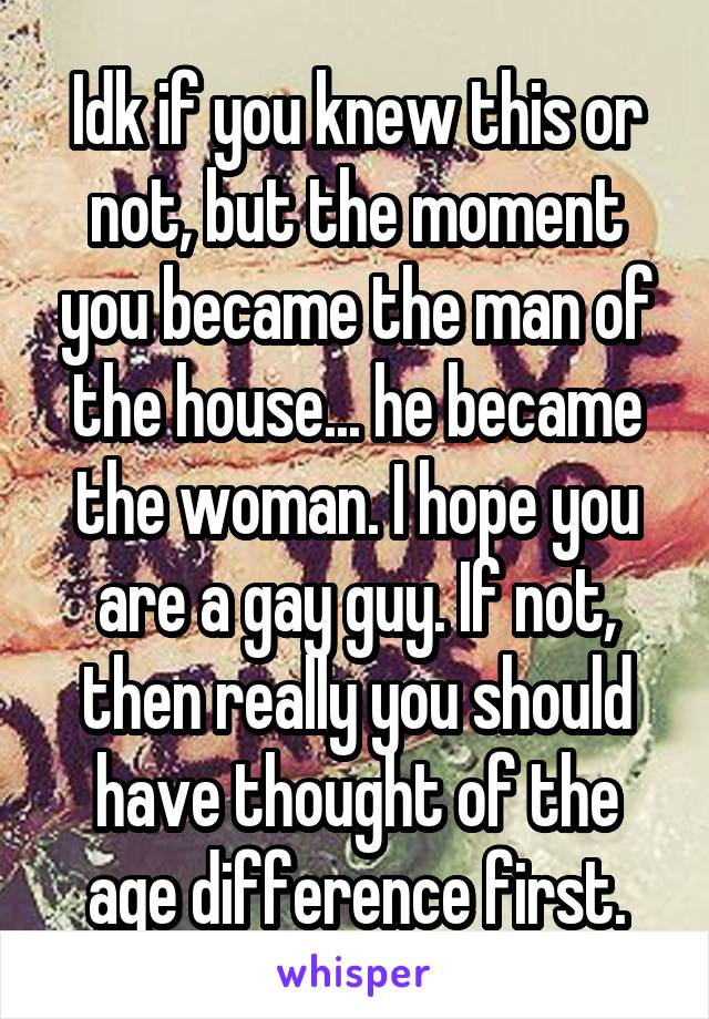 Idk if you knew this or not, but the moment you became the man of the house... he became the woman. I hope you are a gay guy. If not, then really you should have thought of the age difference first.