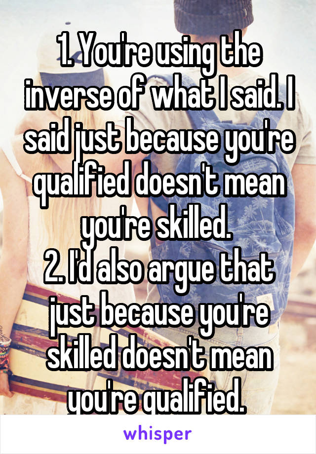 1. You're using the inverse of what I said. I said just because you're qualified doesn't mean you're skilled. 
2. I'd also argue that just because you're skilled doesn't mean you're qualified. 