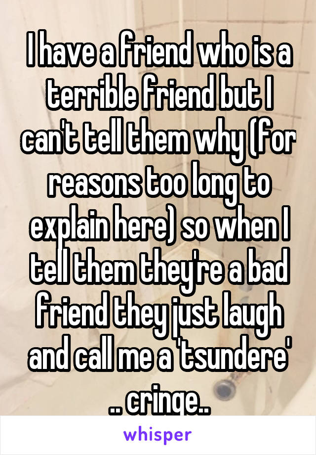 I have a friend who is a terrible friend but I can't tell them why (for reasons too long to explain here) so when I tell them they're a bad friend they just laugh and call me a 'tsundere' .. cringe..