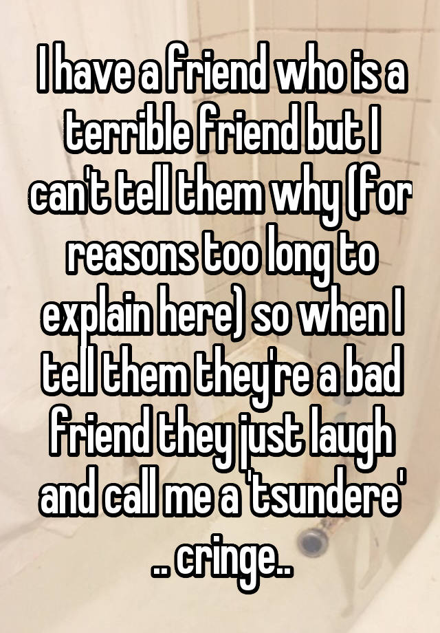 I have a friend who is a terrible friend but I can't tell them why (for reasons too long to explain here) so when I tell them they're a bad friend they just laugh and call me a 'tsundere' .. cringe..