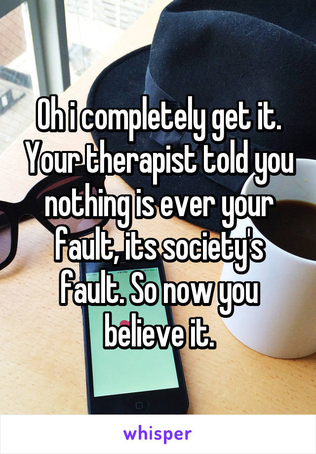 Oh i completely get it. Your therapist told you nothing is ever your fault, its society's fault. So now you believe it.