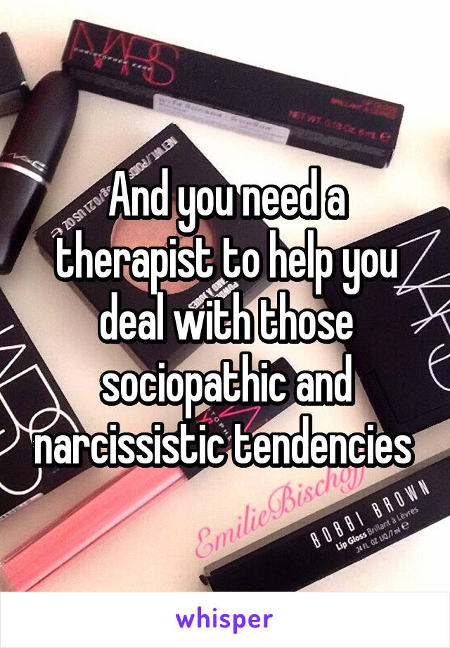 And you need a therapist to help you deal with those sociopathic and narcissistic tendencies 