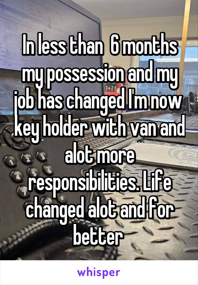 In less than  6 months my possession and my job has changed I'm now  key holder with van and alot more responsibilities. Life changed alot and for better 