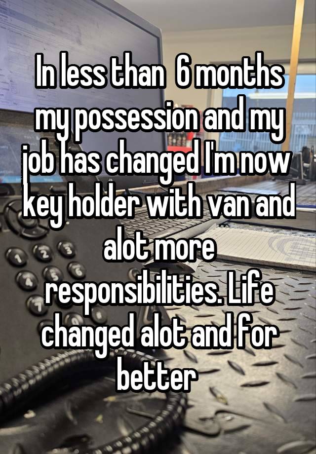 In less than  6 months my possession and my job has changed I'm now  key holder with van and alot more responsibilities. Life changed alot and for better 