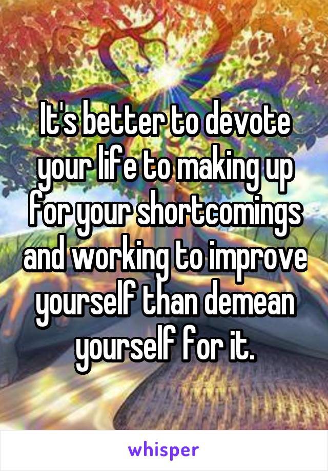 It's better to devote your life to making up for your shortcomings and working to improve yourself than demean yourself for it.