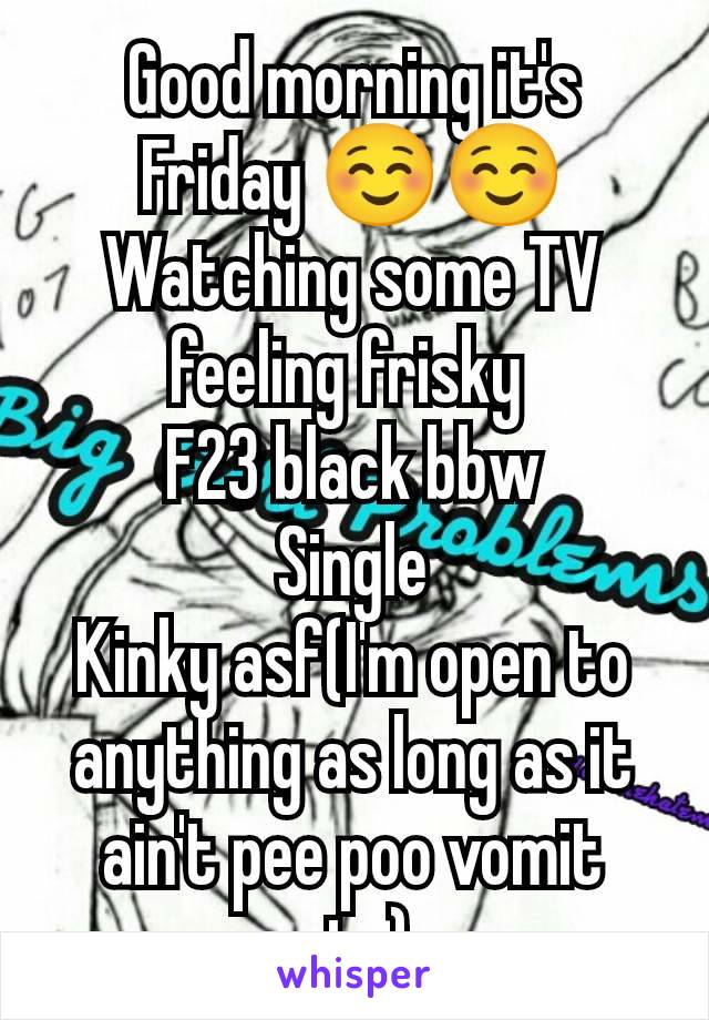 Good morning it's Friday ☺️☺️
Watching some TV feeling frisky 
F23 black bbw
Single
Kinky asf(I'm open to anything as long as it ain't pee poo vomit etc)