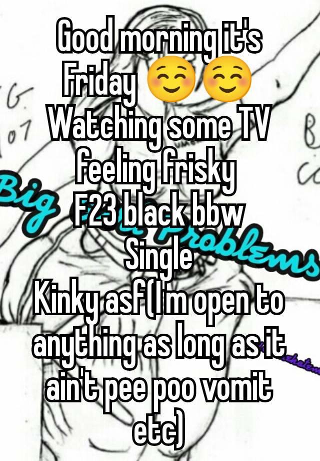 Good morning it's Friday ☺️☺️
Watching some TV feeling frisky 
F23 black bbw
Single
Kinky asf(I'm open to anything as long as it ain't pee poo vomit etc)