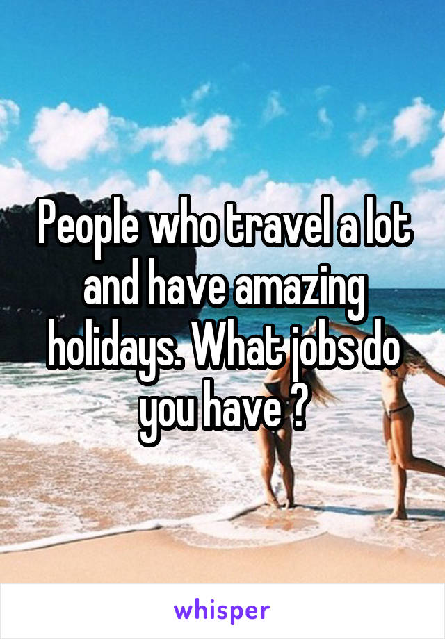 People who travel a lot and have amazing holidays. What jobs do you have ?