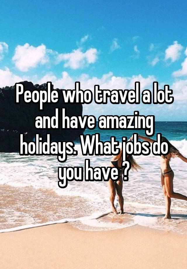 People who travel a lot and have amazing holidays. What jobs do you have ?