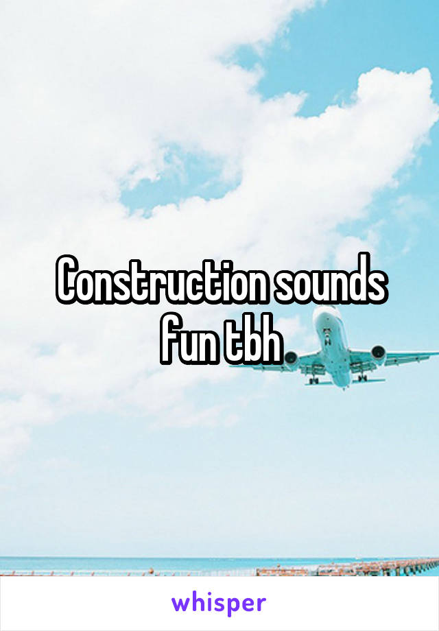 Construction sounds fun tbh