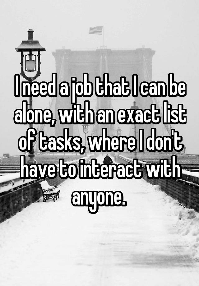 I need a job that I can be alone, with an exact list of tasks, where I don't have to interact with anyone. 