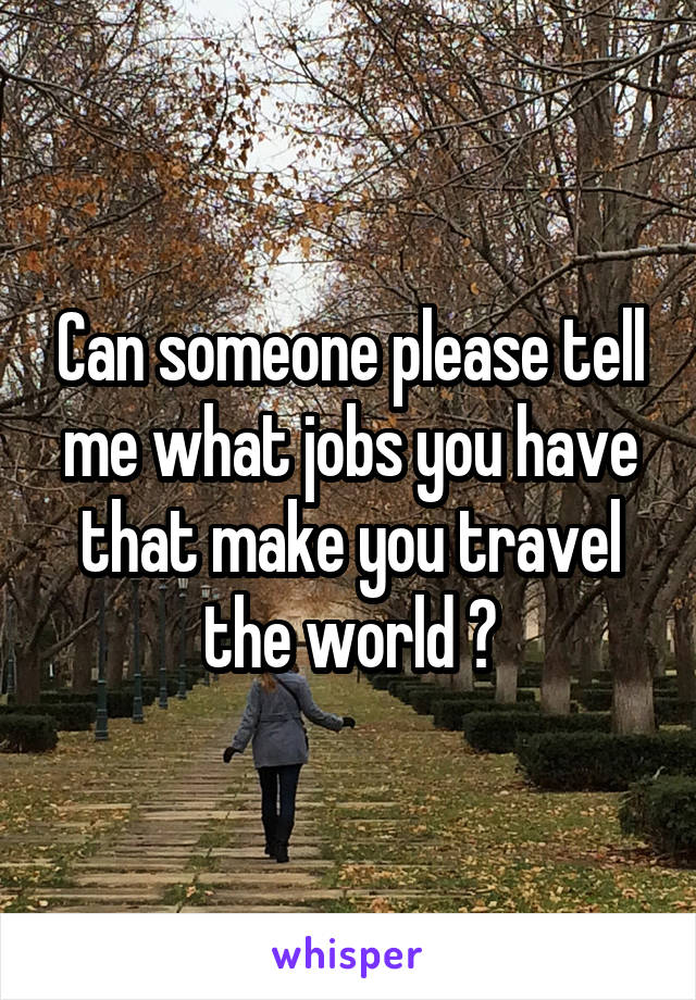 Can someone please tell me what jobs you have that make you travel the world ?