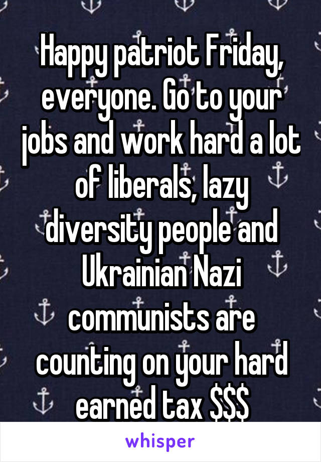 Happy patriot Friday, everyone. Go to your jobs and work hard a lot of liberals, lazy diversity people and Ukrainian Nazi communists are counting on your hard earned tax $$$