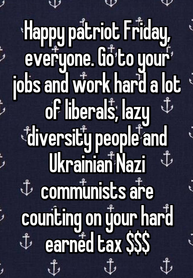 Happy patriot Friday, everyone. Go to your jobs and work hard a lot of liberals, lazy diversity people and Ukrainian Nazi communists are counting on your hard earned tax $$$