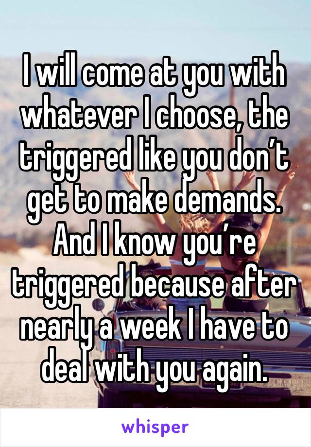 I will come at you with whatever I choose, the triggered like you don’t get to make demands. And I know you’re triggered because after nearly a week I have to deal with you again. 