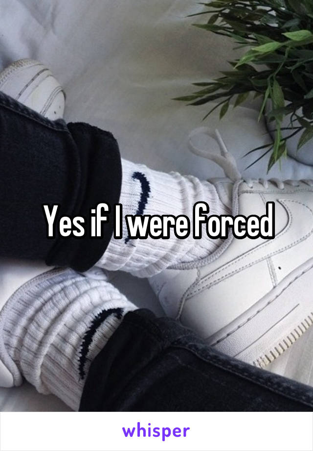 Yes if I were forced