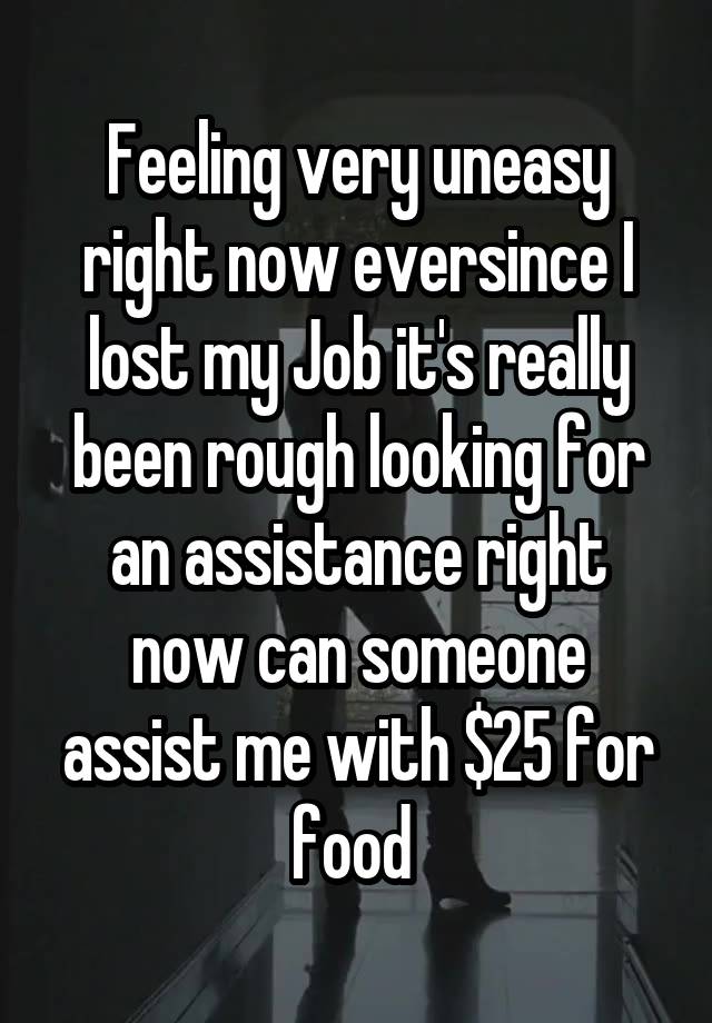 Feeling very uneasy right now eversince I lost my Job it's really been rough looking for an assistance right now can someone assist me with $25 for food 