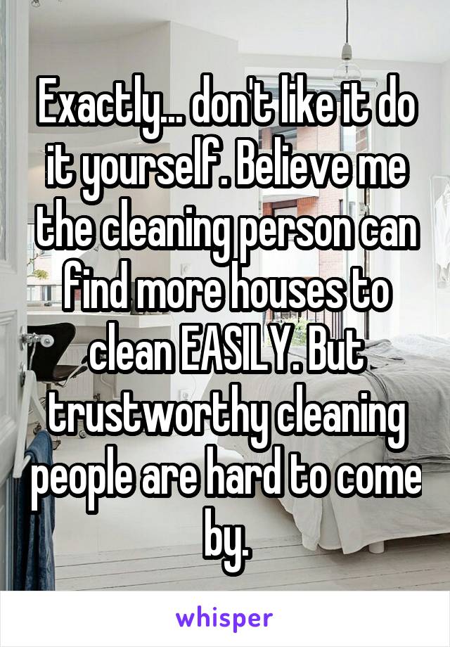 Exactly... don't like it do it yourself. Believe me the cleaning person can find more houses to clean EASILY. But trustworthy cleaning people are hard to come by.