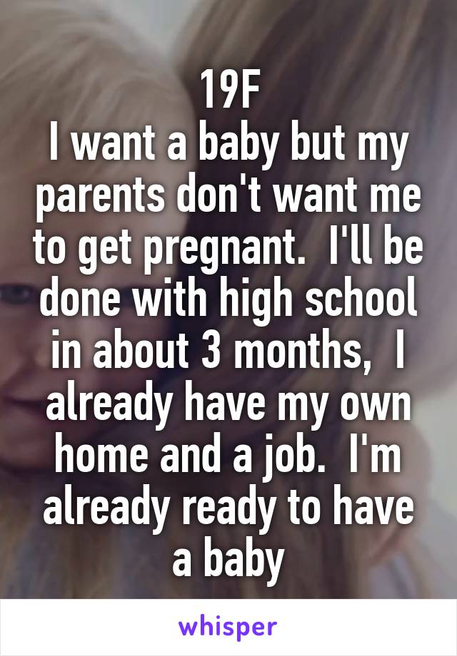 19F
I want a baby but my parents don't want me to get pregnant.  I'll be done with high school in about 3 months,  I already have my own home and a job.  I'm already ready to have a baby