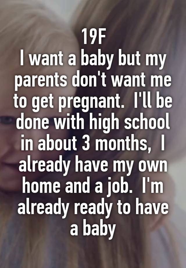 19F
I want a baby but my parents don't want me to get pregnant.  I'll be done with high school in about 3 months,  I already have my own home and a job.  I'm already ready to have a baby