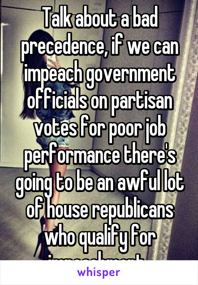 Talk about a bad precedence, if we can impeach government officials on partisan votes for poor job performance there's going to be an awful lot of house republicans who qualify for impeachment. 