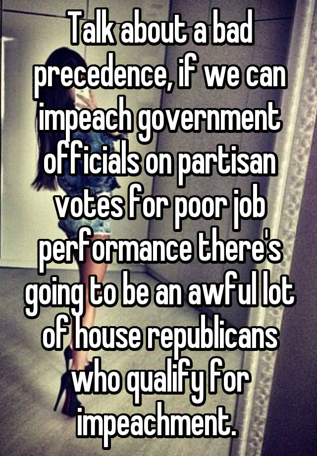 Talk about a bad precedence, if we can impeach government officials on partisan votes for poor job performance there's going to be an awful lot of house republicans who qualify for impeachment. 