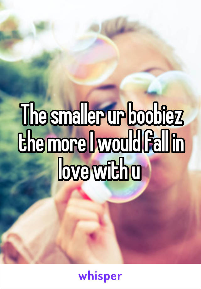 The smaller ur boobiez the more I would fall in love with u 