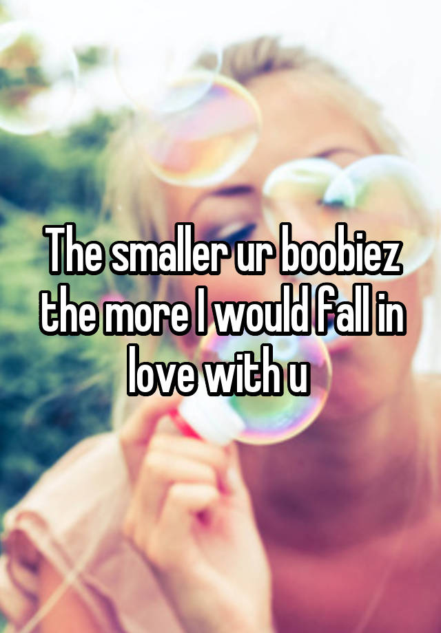 The smaller ur boobiez the more I would fall in love with u 