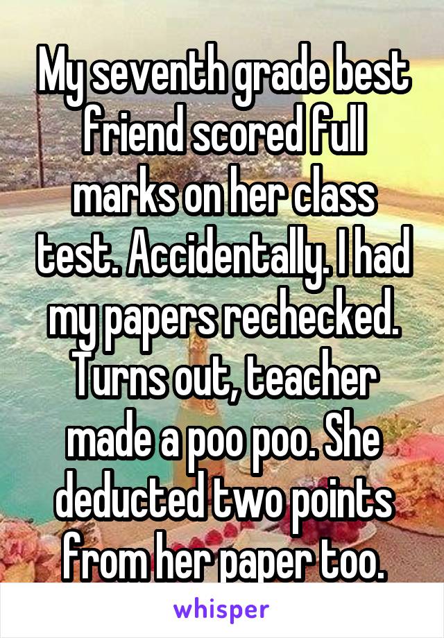 My seventh grade best friend scored full marks on her class test. Accidentally. I had my papers rechecked.
Turns out, teacher made a poo poo. She deducted two points from her paper too.