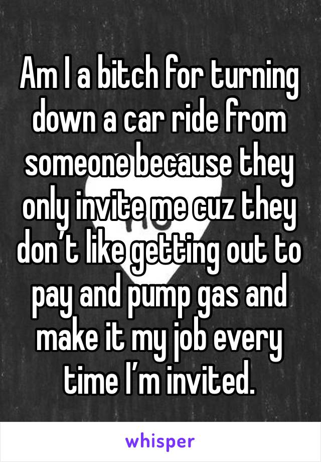 Am I a bitch for turning down a car ride from someone because they only invite me cuz they don’t like getting out to pay and pump gas and make it my job every time I’m invited.