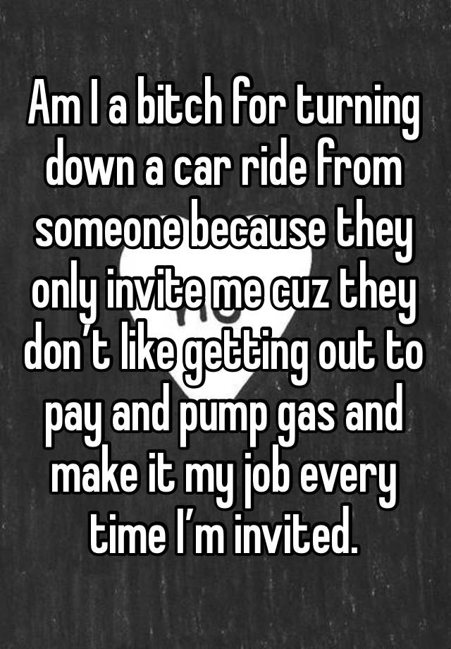 Am I a bitch for turning down a car ride from someone because they only invite me cuz they don’t like getting out to pay and pump gas and make it my job every time I’m invited.