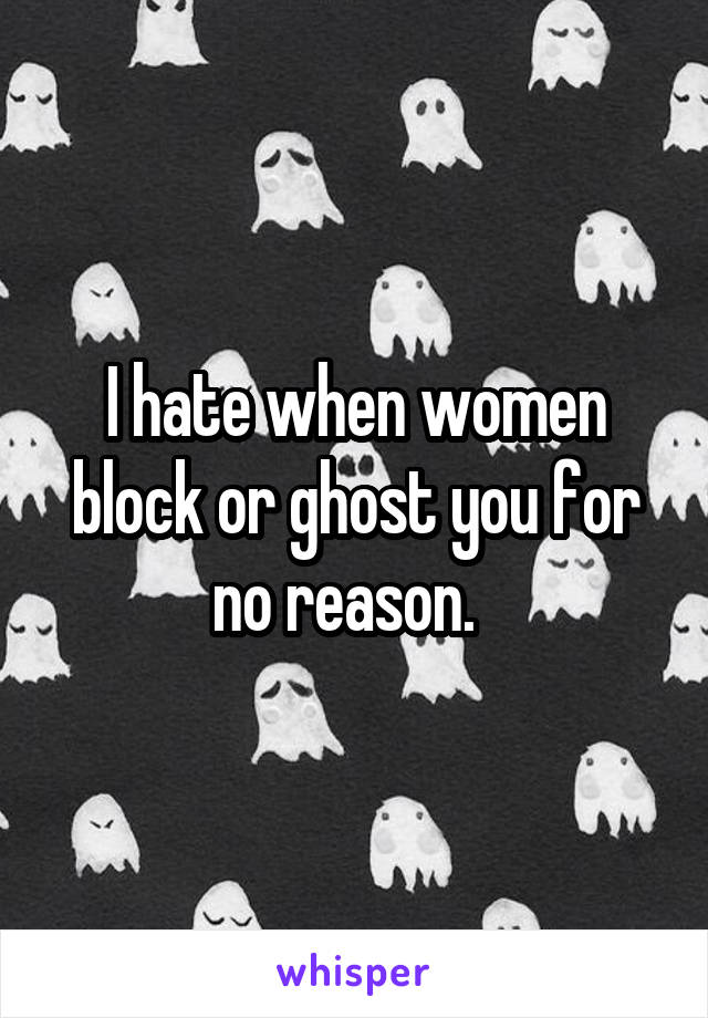 I hate when women block or ghost you for no reason.  