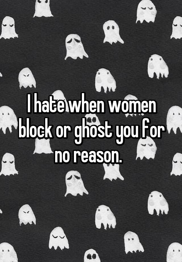 I hate when women block or ghost you for no reason.  