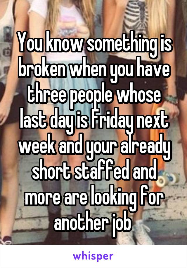 You know something is broken when you have three people whose last day is Friday next week and your already short staffed and more are looking for another job 