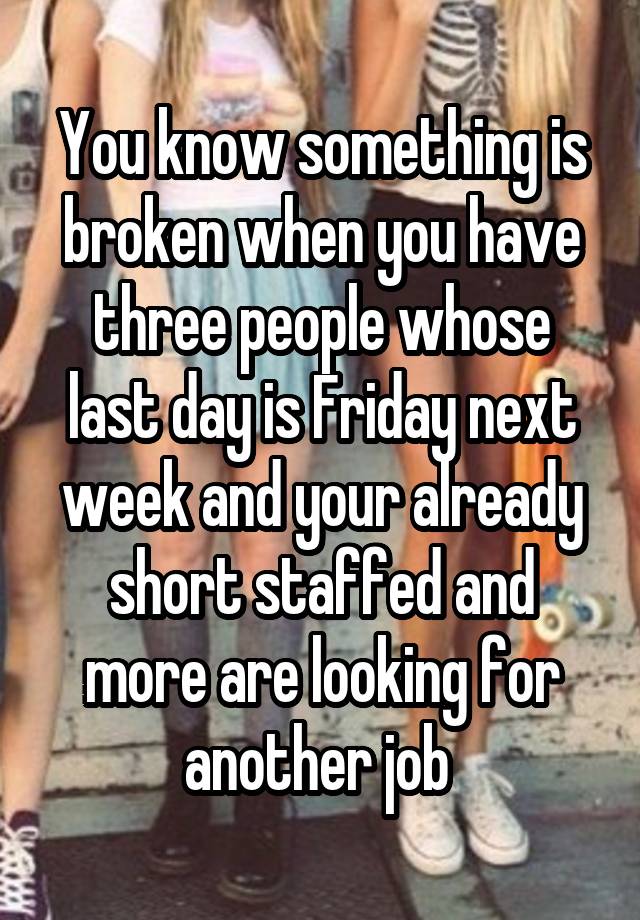 You know something is broken when you have three people whose last day is Friday next week and your already short staffed and more are looking for another job 