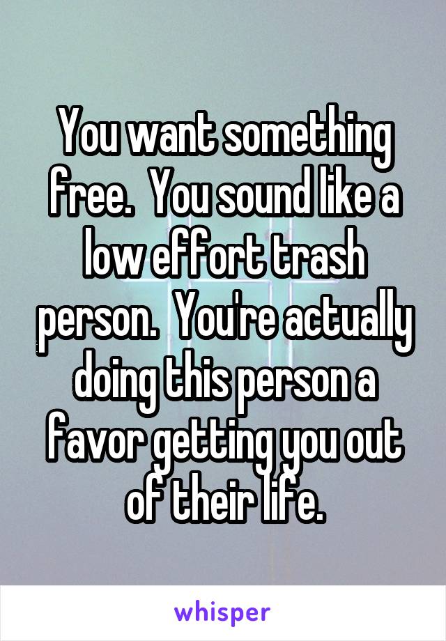 You want something free.  You sound like a low effort trash person.  You're actually doing this person a favor getting you out of their life.