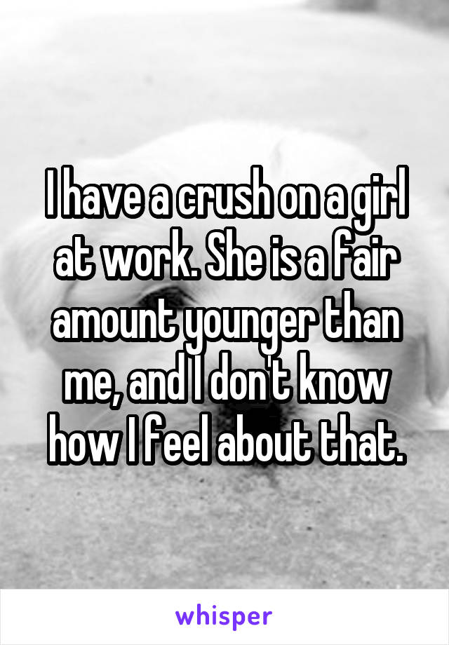 I have a crush on a girl at work. She is a fair amount younger than me, and I don't know how I feel about that.