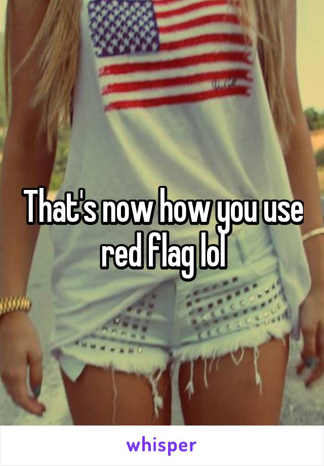 That's now how you use red flag lol