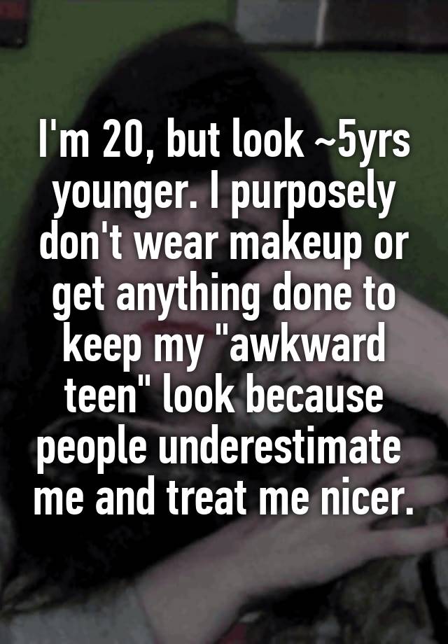 I'm 20, but look ~5yrs younger. I purposely don't wear makeup or get anything done to keep my "awkward teen" look because people underestimate  me and treat me nicer.