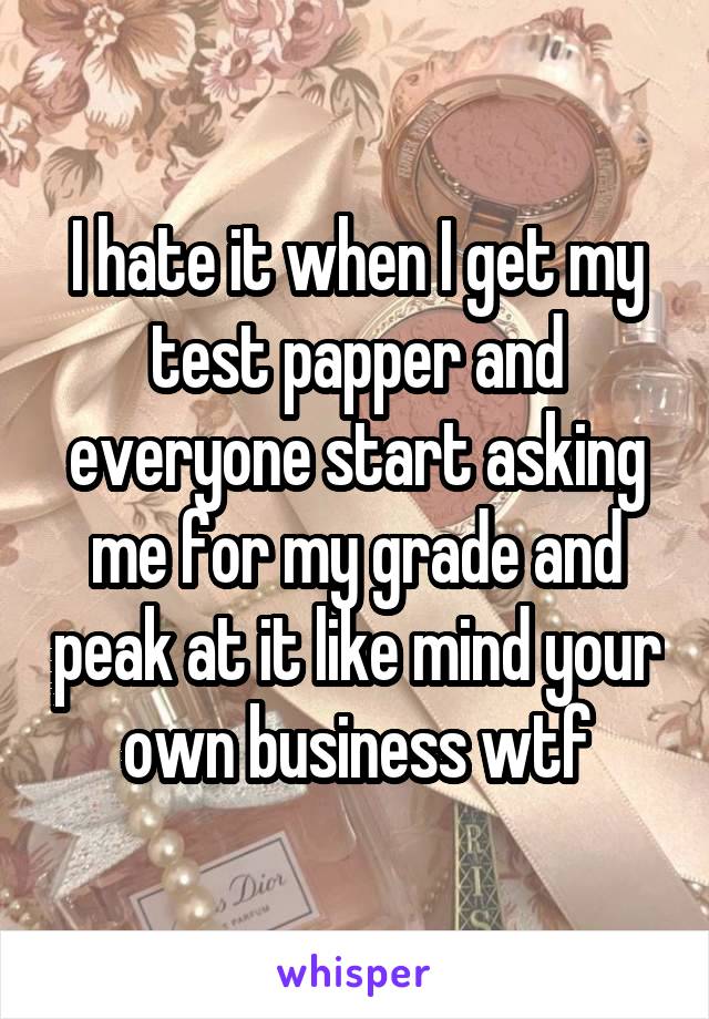 I hate it when I get my test papper and everyone start asking me for my grade and peak at it like mind your own business wtf