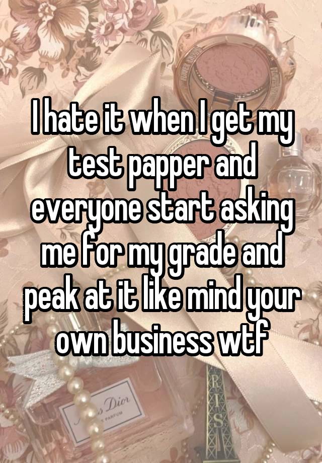 I hate it when I get my test papper and everyone start asking me for my grade and peak at it like mind your own business wtf