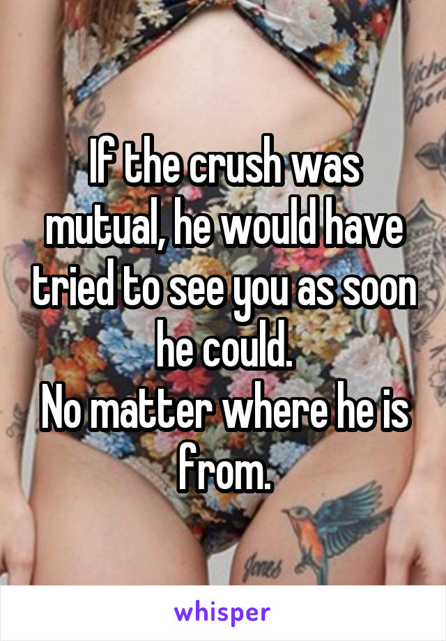 If the crush was mutual, he would have tried to see you as soon he could.
No matter where he is from.