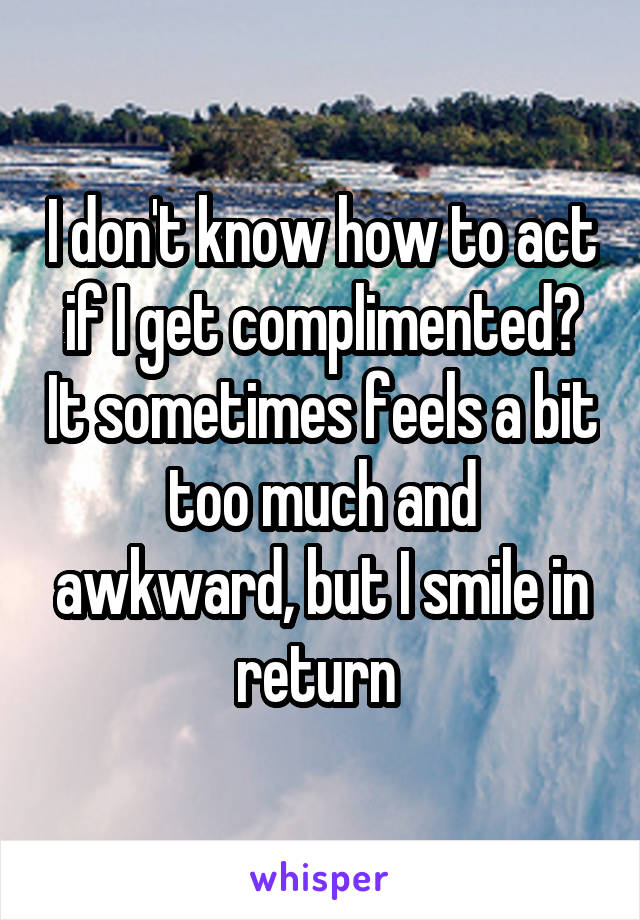 I don't know how to act if I get complimented? It sometimes feels a bit too much and awkward, but I smile in return 