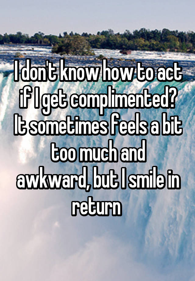 I don't know how to act if I get complimented? It sometimes feels a bit too much and awkward, but I smile in return 