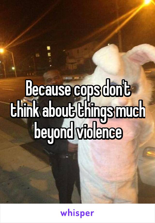 Because cops don't think about things much beyond violence