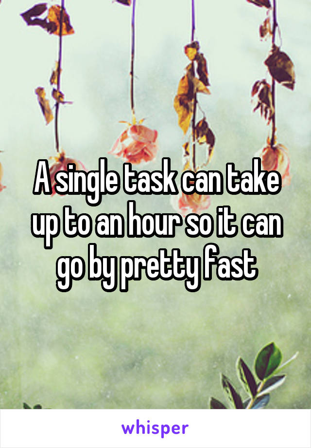 A single task can take up to an hour so it can go by pretty fast