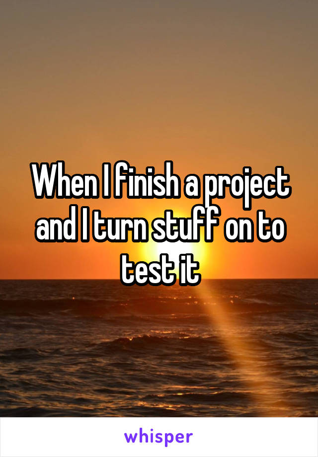 When I finish a project and I turn stuff on to test it