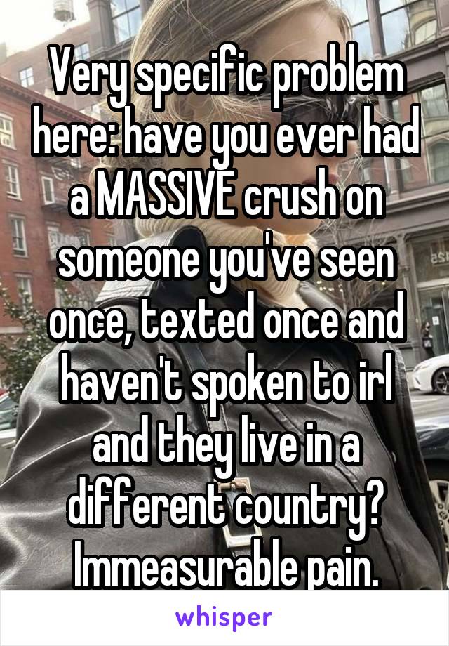 Very specific problem here: have you ever had a MASSIVE crush on someone you've seen once, texted once and haven't spoken to irl and they live in a different country? Immeasurable pain.